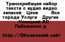 Транскрибация/набор текста с аудио,видео записей › Цена ­ 15 - Все города Услуги » Другие   . Ненецкий АО,Лабожское д.